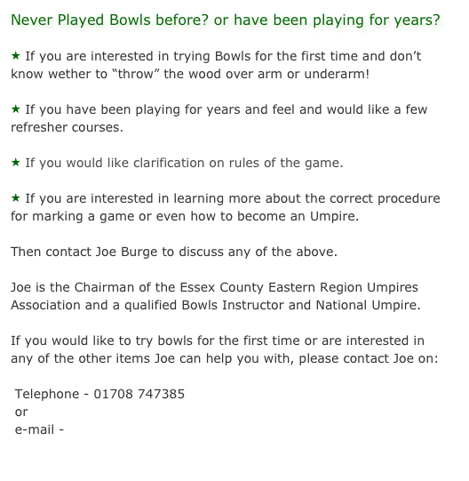 Never Played Bowls before? or have been playing for years?

 If you are interested in trying Bowls for the first time and don’t know wether to “throw” the wood over arm or underarm!

 If you have been playing for years and feel and would like a few refresher courses.

 If you would like clarification on rules of the game.

 If you are interested in learning more about the correct procedure for marking a game or even how to become an Umpire.

Then contact Joe Burge to discuss any of the above.

Joe is the Chairman of the Essex County Eastern Region Umpires Association and a qualified Bowls Instructor and National Umpire.

If you would like to try bowls for the first time or are interested in any of the other items Joe can help you with, please contact Joe on:

 Telephone - 01708 747385
 or
 e-mail - admin@kinggeorgesbowlsclub.co.uk

